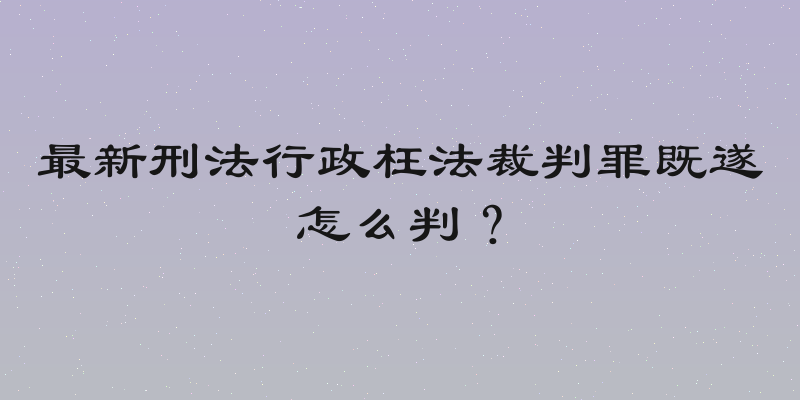 最新刑法行政枉法裁判罪既遂怎么判？