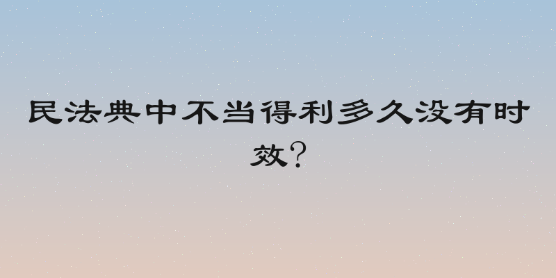 民法典中不当得利多久没有时效?