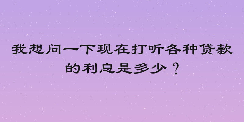 我想问一下现在打听各种贷款的利息是多少？