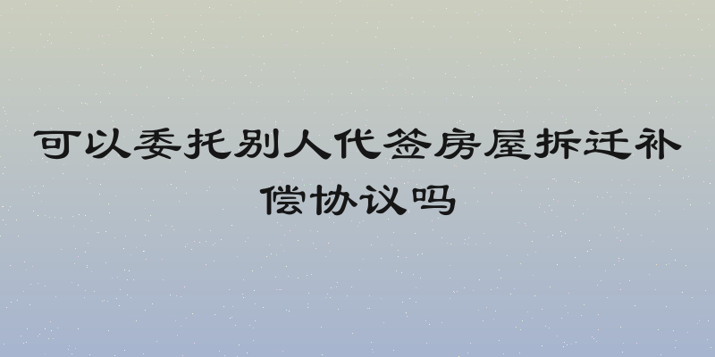 可以委托别人代签房屋拆迁补偿协议吗