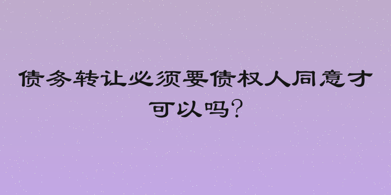 债务转让必须要债权人同意才可以吗?