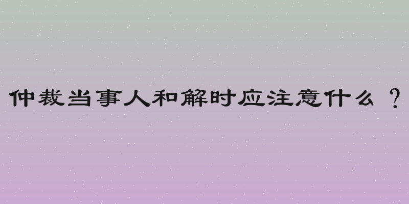 仲裁当事人和解时应注意什么？