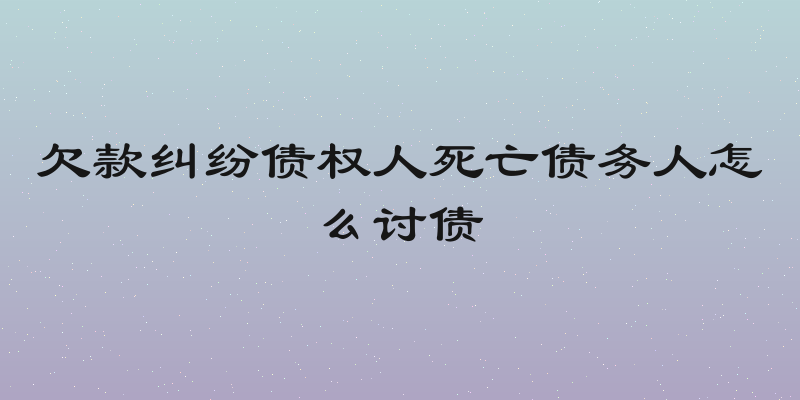 欠款纠纷债权人死亡债务人怎么讨债