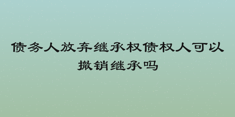 债务人放弃继承权债权人可以撤销继承吗