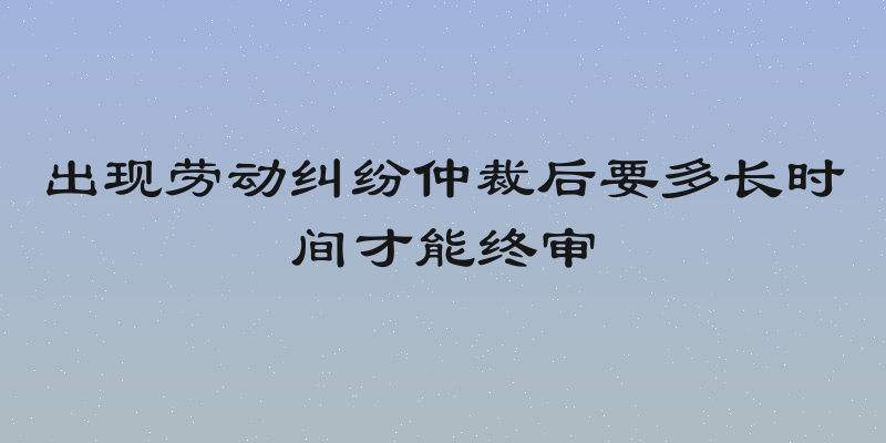 出现劳动纠纷仲裁后要多长时间才能终审