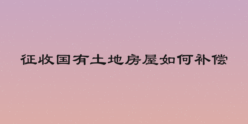 征收国有土地房屋如何补偿