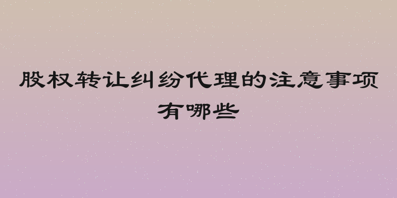 股权转让纠纷代理的注意事项有哪些