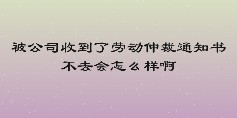 被公司收到了劳动仲裁通知书不去会怎么样啊
