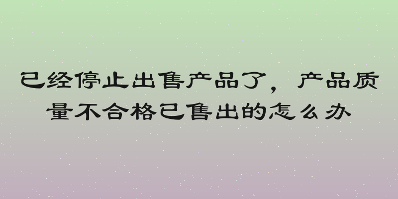 已经停止出售产品了，产品质量不合格已售出的怎么办