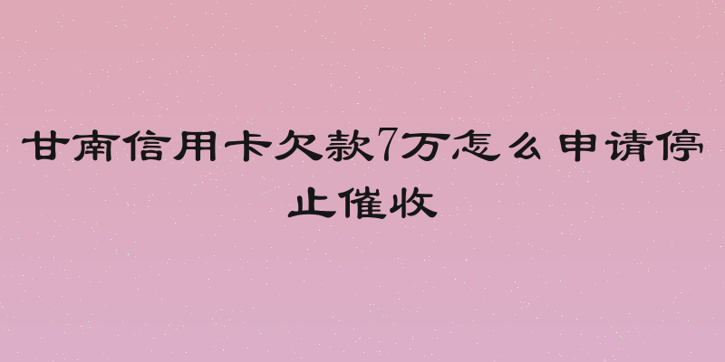 甘南信用卡欠款7万怎么申请停止催收