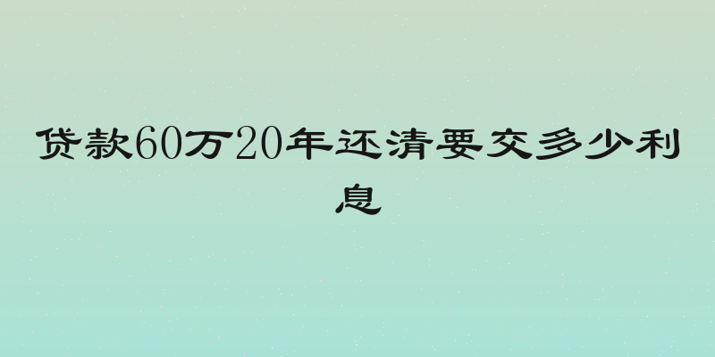 贷款60万20年还清要交多少利息