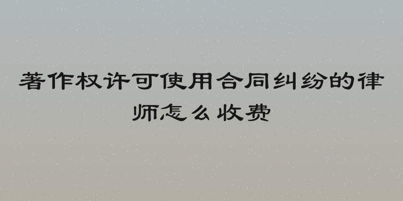 著作权许可使用合同纠纷的律师怎么收费