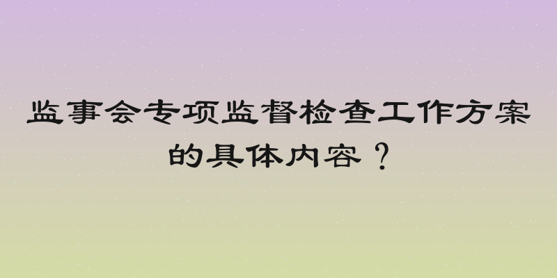 监事会专项监督检查工作方案的具体内容？