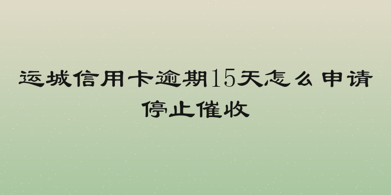 运城信用卡逾期15天怎么申请停止催收