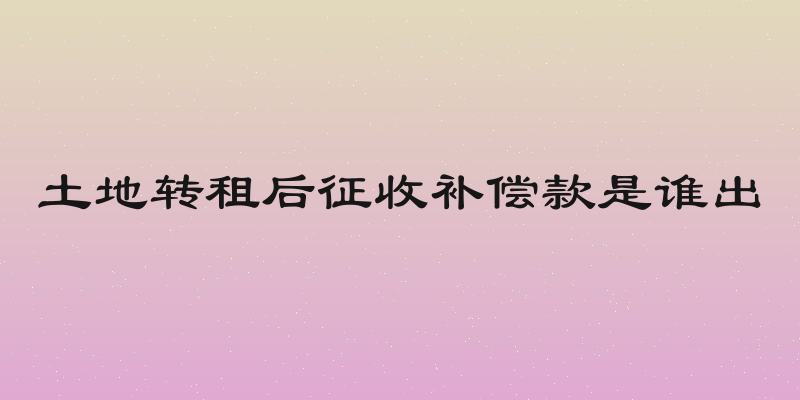 土地转租后征收补偿款是谁出