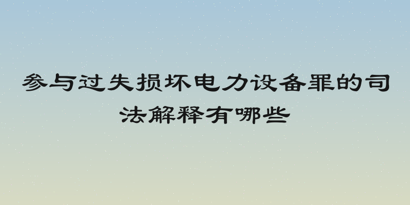 参与过失损坏电力设备罪的司法解释有哪些