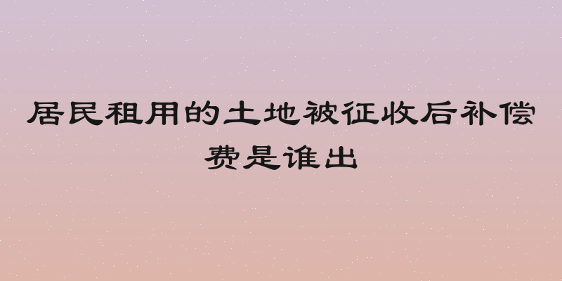 居民租用的土地被征收后补偿费是谁出