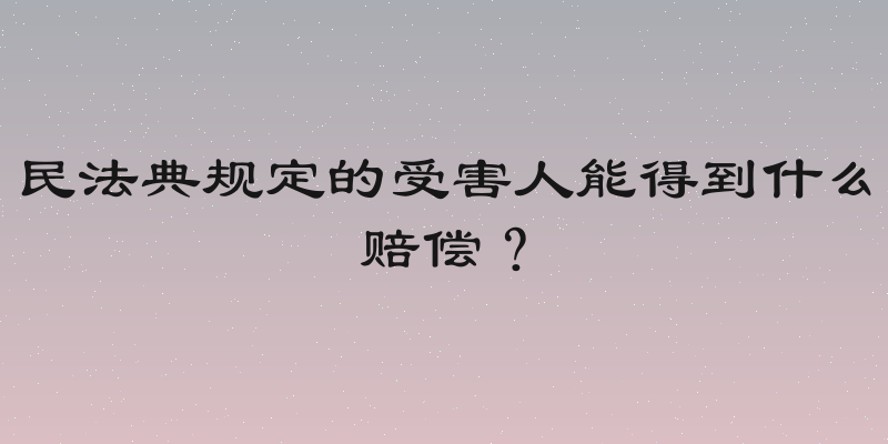 民法典规定的受害人能得到什么赔偿？