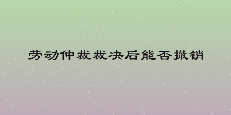 劳动仲裁裁决后能否撤销