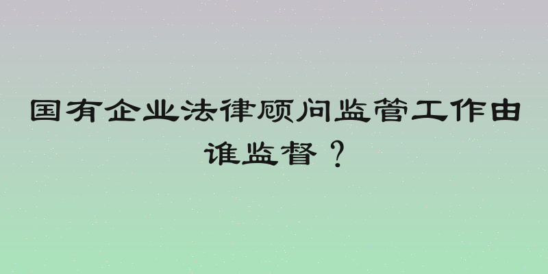 国有企业法律顾问监管工作由谁监督？