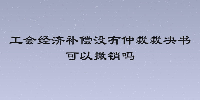 工会经济补偿没有仲裁裁决书可以撤销吗