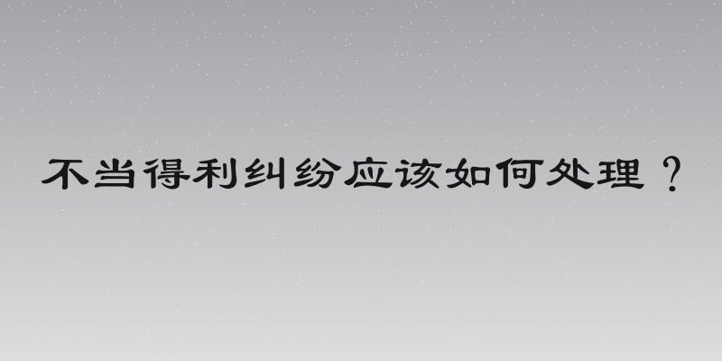 不当得利纠纷应该如何处理？