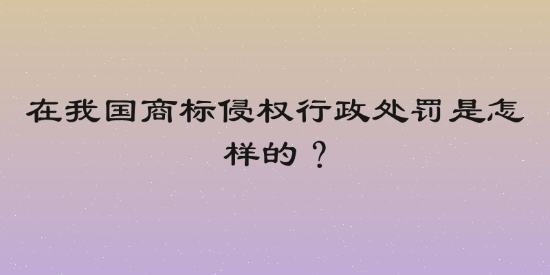 在我国商标侵权行政处罚是怎样的？