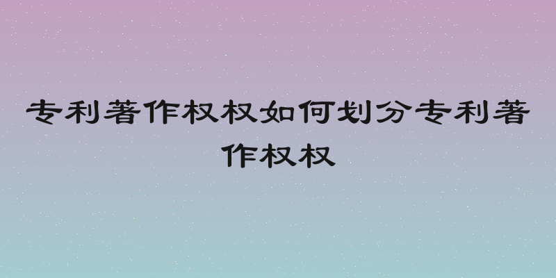专利著作权权如何划分专利著作权权