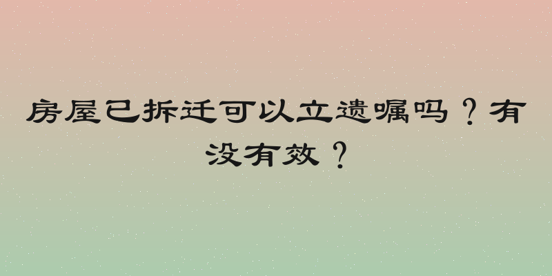 房屋已拆迁可以立遗嘱吗？有没有效？