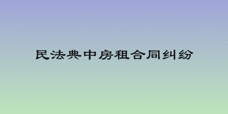 民法典中房租合同纠纷