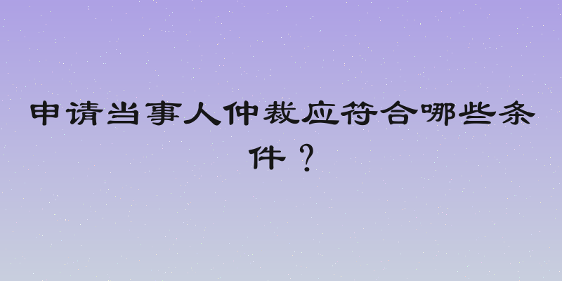 申请当事人仲裁应符合哪些条件？