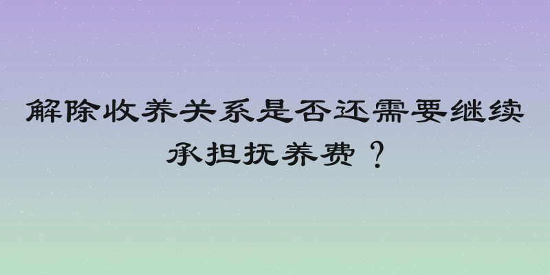解除收养关系是否还需要继续承担抚养费？