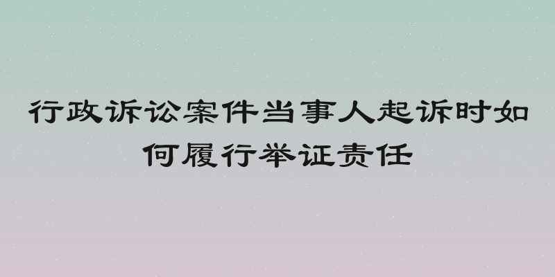 行政诉讼案件当事人起诉时如何履行举证责任