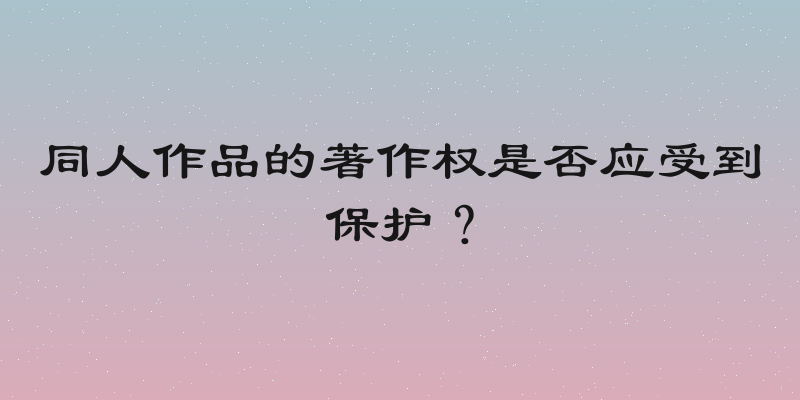同人作品的著作权是否应受到保护？