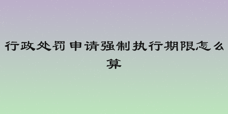 行政处罚申请强制执行期限怎么算