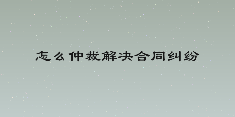 怎么仲裁解决合同纠纷