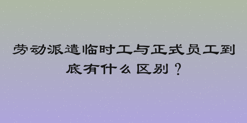 劳动派遣临时工与正式员工到底有什么区别？