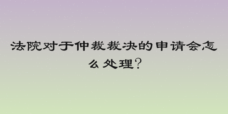 法院对于仲裁裁决的申请会怎么处理?