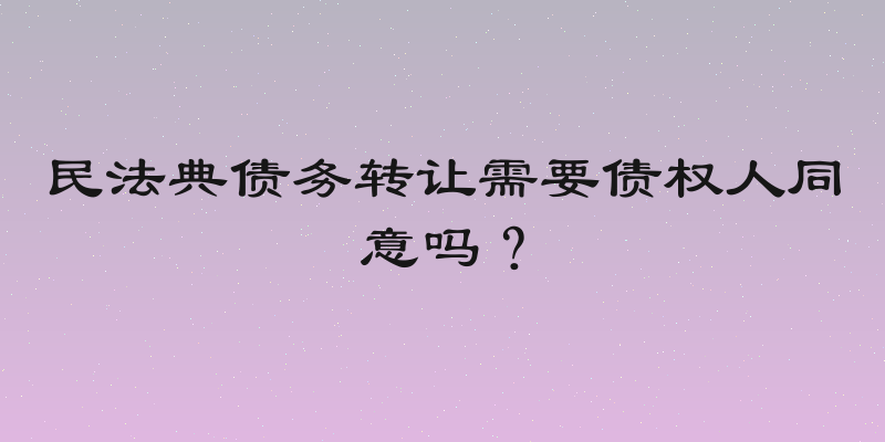 民法典债务转让需要债权人同意吗？
