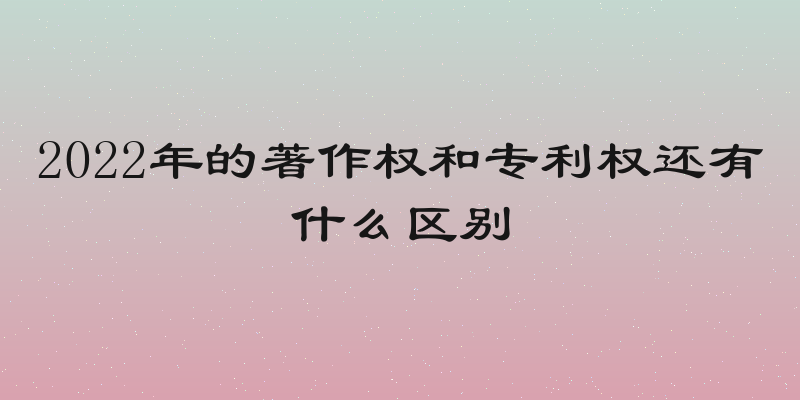 2022年的著作权和专利权还有什么区别
