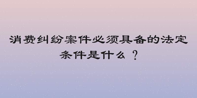 消费纠纷案件必须具备的法定条件是什么？
