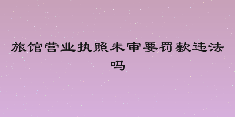 旅馆营业执照未审要罚款违法吗