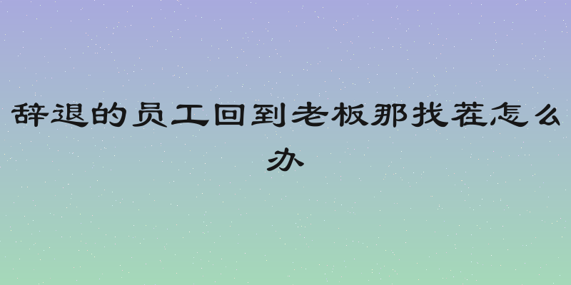 辞退的员工回到老板那找茬怎么办