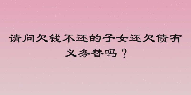 请问欠钱不还的子女还欠债有义务替吗？