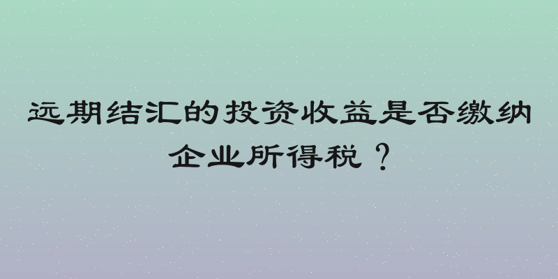 远期结汇的投资收益是否缴纳企业所得税？