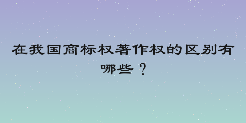 在我国商标权著作权的区别有哪些？