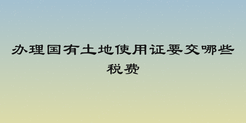 办理国有土地使用证要交哪些税费
