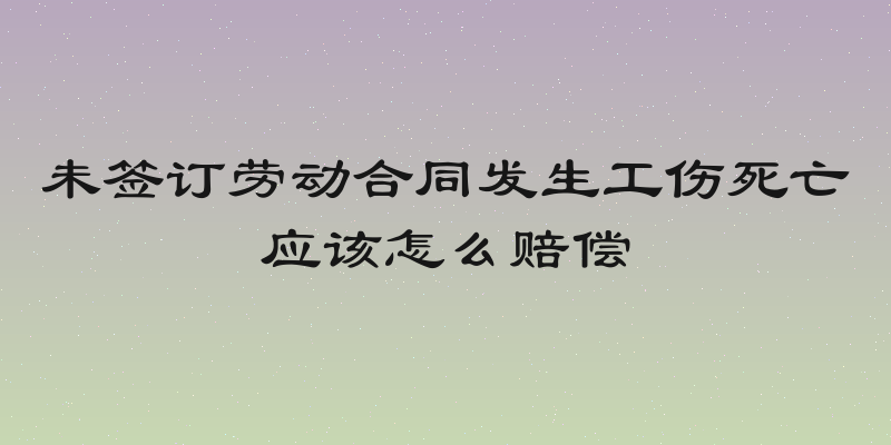 未签订劳动合同发生工伤死亡应该怎么赔偿