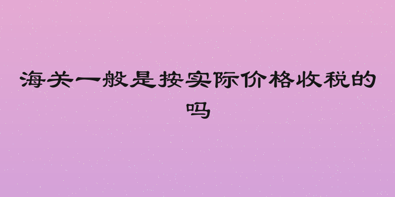 海关一般是按实际价格收税的吗