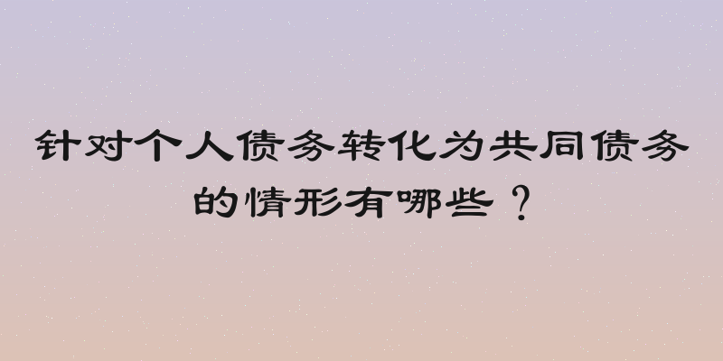 针对个人债务转化为共同债务的情形有哪些？